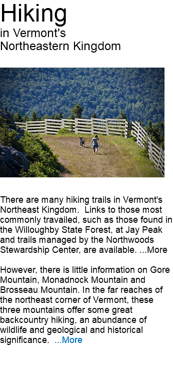 Hiking in Vermont's Northeastern Kingdom ﷯There are many hiking trails in Vermont's Northeast Kingdom. Links to those most commonly travailed, such as those found in the Willoughby State Forest, at Jay Peak and trails managed by the Northwoods Stewardship Center, are available. ...More However, there is little information on Gore Mountain, Monadnock Mountain and Brosseau Mountain. In the far reaches of the northeast corner of Vermont, these three mountains offer some great backcountry hiking, an abundance of wildlife and geological and historical significance. ...More 
