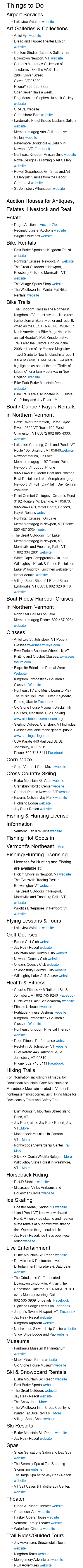 Things to Do Airport Services Lakeview Aviation website Art Galleries & Collections Artful Eye website Bread and Puppet Theater Exhibit. website Contour Studios Tattoo & Gallery - in Downtown Newport, VT website Currier's Market - A Collection of Taxidermy - On The VAST Trail 2984 Glover Street Glover, VT 05839 Phone# 802-525-8822 Open seven days a week. Dog Mountain Stephen Humeck Gallery website GRACE website Greensboro Barn website Lyndonville Freighthouse Upstairs Gallery website Memphremagog Arts Collaborative Gallery website Nevermore Bookstore & Gallery in Newport, VT Facebook Northeast Kingdom Artisan Guild website Rowe Designs - Framing & Art Gallery website Rowell Sugarhouse Gift Shop and Art Gallery just 5 miles from the Cabot Creamery! website St. Johnsbury Athenaeum website Auction Houses for Antiques, Estates, Livestock and Real Estate Degre Auctions Auction Zip Reginald Lussier Auctions website Wright's Auctions website Bike Rentals East Burke Sports on Kingdom Trails! website Northstar Cruises, Newport, VT website The Great Outdoors in Newport, Enosburg Falls and Morrisville, VT website The Village Sports Shop website The Wildflower Inn Winter Fat Bike Rentals! website Bike Trails The Kingdom Trails in The Northeast Kingdom of Vermont are a multiple-use trail system unlike any other and recently voted as the BEST TRAIL NETWORK in North America by Bike Magazine in their annual Reader's Poll. Kingdom Bike Trails also the Editors' Choice in the 2006 edition of the Yankee Magazine Travel Guide to New England In a recent issue of YANKEE MAGAZINE we were highlighted as one of the ten "Thrills of a Lifetime" for a family getaway in New England. website Bike Park Burke Mountain Resort website Bike Trails are also located in E. Burke, Craftsbury and Jay Peak....More Boat / Canoe / Kayak Rentals in Northern Vermont Clyde River Recreation, On the Clyde River - 2355 VT Route 105, West Charleston, VT 05872 802-895-4333. website Lakeside Camping, On Island Pond - VT Route 105, Brighton, VT 05846.website Newport Marina, On Lake Memphremagog - 197 Farrant Point, Newport, VT 05855, Phone- 802-334-5911, Motor Boat and Pontoon Boat Rentals on Lake Memphremagog, Newport, VT Full - Day/Half - Day Rentals Available Point Comfort Cottages - On Joe's Pond, 3182 Route 2, W. Danville, VT 05873, 802-684-3379, Motor Boats, Canoes, Kayak Rentals website Northstar Cruises - On Lake Memphremagog in Newport, VT Phone: 802-487-0234 website The Great Outdoors - On Lake Memphremagog in Newport, VT, Morrisville and Enosburg Falls, VT 1-802-334-2831 website White Caps Campground - On Lake Willoughby - Kayak & Canoe Rentals on Lake Willoughby - visit their website for further details. website Village Sport Shop, 51 Broad Street, Lyndonville, VT 05851, 802-626-8448. website Boat Rides/ Harbour Cruises in Northern Vermont North Star Cruises on Lake Memphremagog Phone- 802-487-0234 website Classes Artful Eye St. Johnsbury, VT Pottery Classes www.theartfuleye.com Ewe-Forium Boutique Wheelock, VT, Knitting and Crochet Classes. www.ewe-forium.com Exquisite Bridal and Formal Wear. Website Kingdom Gymnastics - Children's Classes! Website Northeast TV and Music Learn to Play The Music You Love. Guitar, Keyboard, Drums, Ukulele Facebook Old Stone House Museum Blacksmith Courses, Traditional Rug Hooking. www.oldstonehousemuseum.org Sterling College, Craftsbury, VT Individual Classes available to the general public. www.sterlingcollege.edu USA Karate 446 Railroad St, St. Johnsbury, VT, 05819 Phone :802-748-8411 Facebook Corn Maze Great Vermont Corn Maze website Cross Country Skiing Burke Mountain Ski Area website Craftsbury Nordic Center website Gardner Park in Newport, VT website Hazen's Notch at Jay Peak website Highland Lodge website Jay Peak Resort website Fishing & Hunting License Information Vermont Fish & Wildlife website Fishing Hot Spots in Vermont's Northeast ...More Fishing/Hunting Licensing Licenses for Hunting and Fishing are available at: Pick n' Shovel in Newport, VT website The Evansville Trading Post in Brownington, VT website The Great Outdoors in Newport, Morrisville and Enosburg Falls, VT website Wright's Enterprises in Newport, VT website Flying Lessons & Tours Lakeview Aviation website Golf Courses Barton Golf Club website Jay Peak Resort website Mountainview Country Club website Newport Country Club website Orleans Country Club website St Johnsbury Country Club website Willoughby Lake Golf Course website Health & Fitness Chuck's Fitness 446 Railroad St., St. Johnsbury, VT 802-745-9246 Facebook Dunlavey's Black Belt Academy website Fitness Unbound website Fortitude Fitness Systems website Kingdom Gymnastics - Children's Classes! Website Northeast Kingdom Physical Therapy website Pride Fitness Performance website RecFit in St. Johnsbury, VT website USA Karate 446 Railroad St, St. Johnsbury, VT, 05819 Phone :802-748-8411 Facebook Hiking Trails For information, including trail maps, for Brousseau Mountain, Gore Mountain and Monadnock Mountain located in Vermont's northeastern most corner, visit Hiking Maps for Backcountry Trails and Safety Tips Bluff Mountain, Mountain Street Island Pond, VT Jay Peak, at the Jay Peak Resort, Jay, VT ..More Monadnock Mountain in Canaan, VT ...More Northwoods Stewardship Center Trail Map Silvio O. Conte Wildlife Refuge ...More Willoughby State Forest in Westmore, VT ...More Horseback Riding D-N-D Stables website Missisquoi Valley Arabians and Equestrian Center website Ice Skating Chester Arena, Lyndon, VT website Island Pond, VT, In downtown Island Pond, VT enjoy ice skating and free ice skate rentals at our downtown skating rink. Open to the general public. Jay Peak Resort, Ice Haus open year round website Live Entertainment Burke Mountain Ski Resort website Danville Inn & Restaurant Live Entertainment Thursdays & Saturdays website The Grindstone Café- Located in Downtown Lyndonville, VT, visit The Grindstone Cafe for OPEN MIKE NIGHT every Monday evening. Call 802-535-3939 for details. Facebook Highland Lodge Events on Facebook Jasper's Tavern, Newport, VT Facebook Jay Peak Resort website Kingdom Taproom website Northwoods Stewardship Center website Snow Shoe Lodge and Pub website Museums Fairbanks Museum & Planetarium website Maple Grove Farms website Old Stone House Museum website Ski & Snowboard Rentals Burke Mountain Ski Resort website East Burke Sports website The Great Outdoors website Jay Peak Resort website The Snow Job ...More The Wildflower Inn. - Cross Country & Winter Fat Bike Rentals ...More Village Sport Shop website Ski Resorts Burke Mountain Ski Resort website Jay Peak Resort website Spas Shear Sensations Salon and Day Spa website The Serenity Spa at The Stepping Stones Inn website The Taiga Spa at the Jay Peak Resort website VT Salt Caves & Halotherapy Center. website Theater Bread & Puppet Theater website Catamount Arts website Haskell Opera House website Vermont Family Theater website Waterfront Cinema website Trail Rides/Guided Tours Jay Adventures Snowmobile Tours website Kingdom Tours website Montgomery Adventures website NEK Adventures website