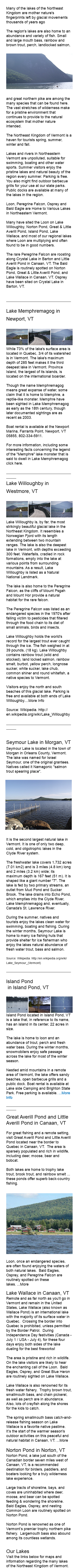  Many of the lakes of the Northeast Kingdom are mother nature's fingerprints left by glacial movements thousands of years ago The region's lakes are also home to an abundance and variety of fish. Small and large mouth bass, rainbow and brown trout, perch,﷯ landlocked salmon, and great northern pike are among the many species that can be found here. The vast stretches of wilderness make for a pristine environment that continues to provide to the natural ecosystem that mother nature intended. The Northeast Kingdom of Vermont is a haven for tourists spring, summer, winter and fall. Lakes and rivers in Northeastern Vermont are unpolluted, suitable for swimming, boating and other water sports. Summer visitors enjoy the pristine lakes and natural beauty of the region every summer. Parking is free. You also might find outdoor barbecue grills for your use at our state parks. Public docks are available at many of the lakes in the region. Loon, Peregrine Falcon, Osprey and Bald Eagle are Home to Various Lakes in Northeastern Vermont. Many have sited the Loon on Lake Willoughby, Norton Pond, Great & Little Averill Pond, Island Pond, Lake Wallace, and most of our regional lakes where Loon are multiplying and often found to be in good numbers. The rare Peregrine Falcon are roosting along Crystal Lake in Barton and Little Averill Pond in Canaan, VT. The Bald Eagle is routinely spotted on Norton Pond, Great & Little Averill Pond, and Lake Wallace in Canaan, VT. Osprey have been sited on Crystal Lake in Barton, VT. _______________________________________ Lake Memphremagog in Newport, VT ﷯ While 73% of the lake's surface area is located in Quebec, 3/4 of its watershed is in Vermont. The lake's maximum depth of 285 feet makes it the third deepest lake in Vermont. Province Island, the largest of its islands, is located on the international boarder. Though the name Memphremagog means great expanse of water, some claim that it is home to Memphre, a reptile-like monster. Memphre have been sighted in Lake Memphremagog as early as the 18th century, though later documented sightings are as recent as 2003. Boat rental is available at the Newport Marina, Farrants Point, Newport, VT 05855, 802-334-5911. For more information, including some interesting facts concerning the legend of the "Memphre" lake monster that is said to dwell in Lake Memphremagog click here. _____________________________________________ Lake Willoughby in Westmore, VT ﷯ Lake Willoughby is, by far, the most strikingly beautiful glacial lake in the Northeast Kingdom. It resembles a Norwegian Fjord with its length extending between two mountain ranges. The lake is also the deepest lake in Vermont, with depths exceeding 300 feet. Waterfalls, cradled in rock formations, empty into the lake at various points from surrounding mountains. As a result, Lake Willoughby is listed as a Natural National Landmark. The lake is also home to the Peregrine Falcon, as the cliffs of Mount Psgah and Mount Hor provide a natural habitat for the rare falcon. The Peregrine Falcon was listed as an endangered species in the 1970's after falling victim to pesticides that filtered through the food chain to its diet of small animals, birds and insects. Lake Willoughby holds the world's record for the largest trout ever caught through the ice. The fish weighed in at 39 pounds, (18 kg). Lake Willoughby contains rainbow trout (wild and stocked), land locked salmon, rainbow smelt, burbot, yellow perch, longnose sucker, white sucker, lake chub, common shiner and round whitefish, a native species to Vermont. Visitors enjoy the north and south beaches of this glacial lake. Parking is free and available at both ends of Lake Willoughby....More Info Source: Wikipedia. http://en.wikipedia.org/wiki/Lake_Willoughby _____________________________________________ Seymour Lake in Morgan, VT Seymour Lake is located in the town of Morgan in Orleans County, Vermont. The lake was named for Israel Seymour, one of the original grantees. Natives called it Namagonic "salmon trout spearing place".﷯ It is the second largest natural lake in Vermont. It is one of only two deep, cold, and oligotrophic lakes in the Clyde River system. The freshwater lake covers 1,732 acres (7.01 km2) and is 3 miles (4.8 km) long and 2 miles (3.2 km) wide; its maximum depth is 167 feet (51 m). It is shaped like a giant number "7". The lake is fed by two primary streams, an outlet from Mud Pond and Sucker Brook. The lake drains into Echo Pond, which empties into the Clyde River, Lake Memphremagog and, eventually, Canada's St. Lawrence River. During the summer, natives and tourists enjoy the lakes clean water for swimming, boating and fishing. During the winter months, Seymour Lake is home to many ice fishing huts that provide shelter for ice fisherman who enjoy the lakes natural abundance of fresh water trout, bass and salmon. Source: Wikipedia. http://en.wikipedia.org/wiki/Lake_Seymour_(Vermont) _______________________________________ Island Pond in Island Pond, VT ﷯Island Pond located in Island Pond, VT is a lake that, in reference to its name, has an island in its center, 22 acres in size. The lake is home to loon and an abundance of trout, perch and fresh water bass. During the winter months, snowmobilers enjoy safe passage across the lake for most of the winter season. Nestled amid mountains in a remote area of Vermont, the lake offers sandy beaches, open barbecue grills and a public dock. Boat rental is available at Lake side Camping and Brighton State Park. Free parking is available. ...More Info _____________________________________________ Great Averill Pond and Little Averill Pond in Canaan, VT For great fishing and a remote setting, visit Great Averill Pond and Little Averill Pond located near the border to Quebec in Canaan, VT. The area is sparsely populated and rich in wildlife, including deer, moose, bear and bobcat. Both lakes are home to trophy lake trout, brook trout, and rainbow smelt ... these ponds offer superb back-country fishing. ﷯Loon, once an endangered species, are often found enjoying the waters of both natural lakes. Bald Eagles, Osprey, and Peregrine Falcon are routinely spotted on these lakes. ...More Lake Wallace in Canaan, VT Remote and as far north as you'll go in Vermont and remain in the United States, Lake Wallace (also known as Wallace Pond) is an international lake with the majority of its surface water in Quebec. Crossing the border into Quebec is prohibited, unless permitted by the Border Patrol. During Independence Day festivities (Canada - July 1 / USA - July 4), for these four days enjoy both sides of the lake dueling for the best fireworks! The area is pristine and rich in wildlife. On the lake visitors are likely to hear the enchanting call of the Loon. Bald Eagles, Osprey, and Great Blue Heron are routinely sighted on Lake Wallace. Lake Wallace is also renowned for its fresh water fishery. Trophy brown trout, smallmouth bass, and chain pickerel, as well as perch are in abundance. Also, lots of crayfish along the shores for the kids to catch. The spring smallmouth bass catch-and-release fishing season on Lake Wallace is a favorite native pastime. It’s the start of the warmer season's outdoor activities on this peaceful and natural habitat in Canaan, VT. ...More Norton Pond in Norton, VT Norton Pond, a lake just south of the Canadian border seven miles west of Canaan, VT, is a recommended destination for birders, paddlers, and boaters looking for a truly wilderness lake experience. Large tracts of shoreline, bays, and coves are uninhabited where deer, moose, and bear can be spotted feeding & wondering the shoreline. Bald Eagles, Osprey, and nesting Common Loon are routinely spotted on Norton Pond. Norton Pond is renowned as one of Vermont’s premier trophy northern pike fishery. Largemouth bass also abound among its countless wetlands. Our Lakes Visit the links below for maps and information regarding the many lakes of the Northeast Kingdom of Vermont.