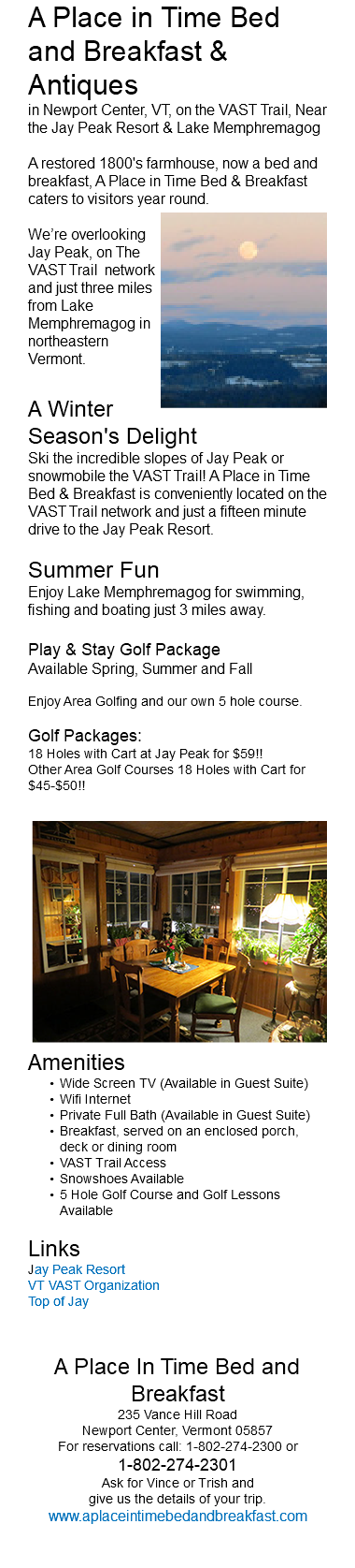 A Place in Time Bed and Breakfast & Antiques in Newport Center, VT, on the VAST Trail, Near the Jay Peak Resort & Lake Memphremagog A restored 1800's farmhouse, now a bed and breakfast, A Place in Time Bed & Breakfast caters to visitors year round. ﷯ We’re overlooking Jay Peak, on The VAST Trail network and just three miles from Lake Memphremagog in northeastern Vermont. A Winter Season's Delight Ski the incredible slopes of Jay Peak or snowmobile the VAST Trail! A Place in Time Bed & Breakfast is conveniently located on the VAST Trail network and just a fifteen minute drive to the Jay Peak Resort. Summer Fun Enjoy Lake Memphremagog for swimming, fishing and boating just 3 miles away. Play & Stay Golf Package Available Spring, Summer and Fall Enjoy Area Golfing and our own 5 hole course. Golf Packages: 18 Holes with Cart at Jay Peak for $59!! Other Area Golf Courses 18 Holes with Cart for $45-$50!! ﷯ Amenities Wide Screen TV (Available in Guest Suite) Wifi Internet Private Full Bath (Available in Guest Suite) Breakfast, served on an enclosed porch, deck or dining room VAST Trail Access Snowshoes Available 5 Hole Golf Course and Golf Lessons Available Links Jay Peak Resort VT VAST Organization Top of Jay A Place In Time Bed and Breakfast 235 Vance Hill Road Newport Center, Vermont 05857 For reservations call: 1-802-274-2300 or 1-802-274-2301 Ask for Vince or Trish and give us the details of your trip. www.aplaceintimebedandbreakfast.com 