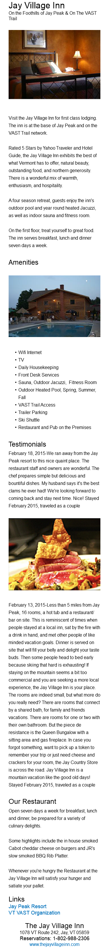 Jay Village Inn On the Foothills of Jay Peak & On The VAST Trail ﷯ Visit the Jay Village Inn for first class lodging. The inn is at the base of Jay Peak and on the VAST Trail network. Rated 5 Stars by Yahoo Traveler and Hotel Guide, the Jay Village Inn exhibits the best of what Vermont has to offer, natural beauty, outstanding food, and northern generosity. There is a wonderful mix of warmth, enthusiasm, and hospitality. A four season retreat, guests enjoy the inn's outdoor pool and year round heated Jacuzzi, as well as indoor sauna and fitness room. On the first floor, treat yourself to great food. The inn serves breakfast, lunch and dinner seven days a week. Amenities﷯ Wifi Internet TV Daily Housekeeping Front Desk Services Sauna, Outdoor Jacuzzi, Fitness Room Outdoor Heated Pool, Spring, Summer, Fall VAST Trail Access Trailer Parking Ski Shuttle Restaurant and Pub on the Premises Testimonials February 18, 2015-We ran away from the Jay Peak resort to this nice quaint place. The restaurant staff and owners are wonderful. The chef prepares simple but delicious and bountiful dishes. My husband says it's the best clams he ever had! We're looking forward to coming back and stay next time. Nice! Stayed February 2015, traveled as a couple ﷯February 13, 2015-Less than 5 miles from Jay Peak, 16 rooms, a hot tub and a restaurant/bar on site. This is reminiscent of times when people stayed at a local inn, sat by the fire with a drink in hand, and met other people of like minded vacation goals. Dinner is served on site that will fill your belly and delight your taste buds. Then some people head to bed early because skiing that hard is exhausting! If staying on the mountain seems a bit too commercial and you are seeking a more local experience, the Jay Village Inn is your place. The rooms are indeed small, but what more do you really need? There are rooms that connect by a shared bath, for family and friends vacations. There are rooms for one or two with their own bathroom. But the piece de resistance is the Queen Bungalow with a sitting area and gas fireplace. In case you forgot something, want to pick up a token to remember your trip or just need cheese and crackers for your room, the Jay Country Store is across the road. Jay Village Inn is a mountain vacation like the good old days! Stayed February 2015, traveled as a couple Our Restaurant Open seven days a week for breakfast, lunch and dinner, be prepared for a variety of culinary delights. Some highlights include the in house smoked Cabot cheddar cheese on burgers and JR's slow smoked BBQ Rib Platter. Whenever you're hungry the Restaurant at the Jay Village Inn will satisfy your hunger and satiate your pallet. Links Jay Peak Resort VT VAST Organization The Jay Village Inn 1078 VT Route 242, Jay, VT 05859 Reservations: 1-802-988-2306 www.thejayvillageinn.com 