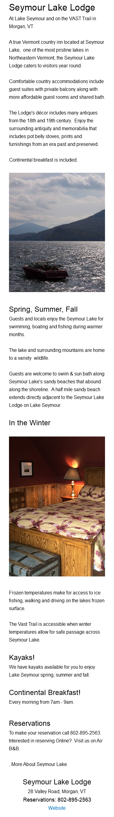 Seymour Lake Lodge At Lake Seymour and on the VAST Trail in Morgan, VT A true Vermont country inn located at Seymour Lake, one of the most pristine lakes in Northeastern Vermont, the Seymour Lake Lodge caters to visitors year round. Comfortable country accommodations include guest suites with private balcony along with more affordable guest rooms and shared bath. The Lodge's décor includes many antiques from the 18th and 19th century. Enjoy the surrounding antiquity and memorabilia that includes pot belly stoves, prints and furnishings from an era past and preserved. Continental breakfast is included. ﷯Spring, Summer, Fall Guests and locals enjoy the Seymour Lake for swimming, boating and fishing during warmer months. The lake and surrounding mountains are home to a variety wildlife. Guests are welcome to swim & sun bath along Seymour Lake's sandy beaches that abound along the shoreline. A half mile sandy beach extends directly adjacent to the Seymour Lake Lodge on Lake Seymour. In the Winter﷯ Frozen temperatures make for access to ice fishing, walking and driving on the lakes frozen surface. The Vast Trail is accessible when winter temperatures allow for safe passage across Seymour Lake. Kayaks! We have kayaks available for you to enjoy Lake Seymour spring, summer and fall. Continental Breakfast! Every morning from 7am - 9am. Reservations To make your reservation call 802-895-2563. Interested in reserving Online? Visit us on Air B&B. ..More About Seymour Lake Seymour Lake Lodge 28 Valley Road, Morgan, VT Reservations: 802-895-2563 Website 