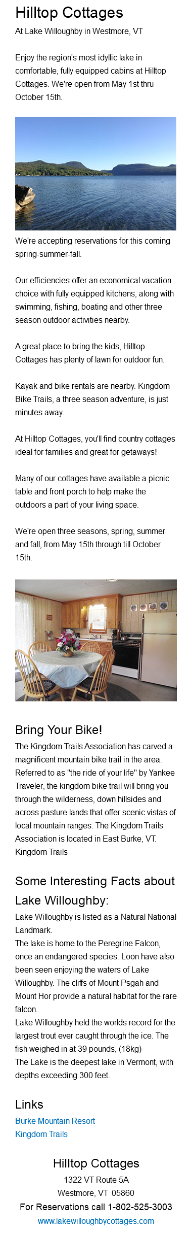 Hilltop Cottages At Lake Willoughby in Westmore, VT Enjoy the region's most idyllic lake in comfortable, fully equipped cabins at Hilltop Cottages. We're open from May 1st thru October 15th. ﷯ We're accepting reservations for this coming spring-summer-fall. Our efficiencies offer an economical vacation choice with fully equipped kitchens, along with swimming, fishing, boating and other three season outdoor activities nearby. A great place to bring the kids, Hilltop Cottages has plenty of lawn for outdoor fun. Kayak and bike rentals are nearby. Kingdom Bike Trails, a three season adventure, is just minutes away. At Hilltop Cottages, you'll find country cottages ideal for families and great for getaways! Many of our cottages have available a picnic table and front porch to help make the outdoors a part of your living space. We're open three seasons, spring, summer and fall, from May 15th through till October 15th. ﷯Bring Your Bike! The Kingdom Trails Association has carved a magnificent mountain bike trail in the area. Referred to as "the ride of your life" by Yankee Traveler, the kingdom bike trail will bring you through the wilderness, down hillsides and across pasture lands that offer scenic vistas of local mountain ranges. The Kingdom Trails Association is located in East Burke, VT. Kingdom Trails Some Interesting Facts about Lake Willoughby: Lake Willoughby is listed as a Natural National Landmark. The lake is home to the Peregrine Falcon, once an endangered species. Loon have also been seen enjoying the waters of Lake Willoughby. The cliffs of Mount Psgah and Mount Hor provide a natural habitat for the rare falcon. Lake Willoughby held the worlds record for the largest trout ever caught through the ice. The fish weighed in at 39 pounds, (18kg) The Lake is the deepest lake in Vermont, with depths exceeding 300 feet. Links Burke Mountain Resort Kingdom Trails Hilltop Cottages 1322 VT Route 5A Westmore, VT 05860 For Reservations call 1-802-525-3003 www.lakewilloughbycottages.com 