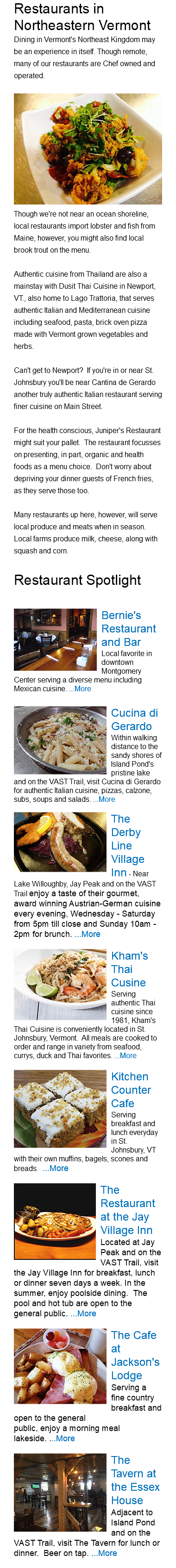 Restaurants in Northeastern Vermont Dining in Vermont's Northeast Kingdom may be an experience in itself. Though remote, many of our restaurants are Chef owned and operated. ﷯Though we're not near an ocean shoreline, local restaurants import lobster and fish from Maine, however, you might also find local brook trout on the menu. Authentic cuisine from Thailand are also a mainstay with Dusit Thai Cuisine in Newport, VT., also home to Lago Trattoria, that serves authentic Italian and Mediterranean cuisine including seafood, pasta, brick oven pizza made with Vermont grown vegetables and herbs. Can't get to Newport? If you're in or near St. Johnsbury you'll be near Cantina de Gerardo another truly authentic Italian restaurant serving finer cuisine on Main Street. For the health conscious, Juniper's Restaurant might suit your pallet. The restaurant focusses on presenting, in part, organic and health foods as a menu choice. Don't worry about depriving your dinner guests of French fries, as they serve those too. Many restaurants up here, however, will serve local produce and meats when in season. Local farms produce milk, cheese, along with squash and corn. Restaurant Spotlight ﷯Bernie's Restaurant and Bar Local favorite in downtown Montgomery Center serving a diverse menu including Mexican cuisine. ...More ﷯Cucina di Gerardo Within walking distance to the sandy shores of Island Pond's pristine lake and on the VAST Trail, visit Cucina di Gerardo for authentic Italian cuisine, pizzas, calzone, subs, soups and salads. ...More ﷯The Derby Line Village Inn - Near Lake Willoughby, Jay Peak and on the VAST Trail enjoy a taste of their gourmet, award winning Austrian-German cuisine every evening, Wednesday - Saturday from 5pm till close and Sunday 10am - 2pm for brunch. ...More ﷯Kham's Thai Cusine Serving authentic Thai cuisine since 1981, Kham's Thai Cuisine is conveniently located in St. Johnsbury, Vermont. All meals are cooked to order and range in variety from seafood, currys, duck and Thai favorites. ...More ﷯Kitchen Counter Cafe Serving breakfast and lunch everyday in St. Johnsbury, VT with their own muffins, bagels, scones and breads. ...More ﷯The Restaurant at the Jay Village Inn Located at Jay Peak and on the VAST Trail, visit the Jay Village Inn for breakfast, lunch or dinner seven days a week. In the summer, enjoy poolside dining. The pool and hot tub are open to the general public. ...More ﷯The Cafe at Jackson's Lodge Serving a fine country breakfast and open to the general public, enjoy a morning meal lakeside. ...More ﷯The Tavern at the Essex House Adjacent to Island Pond and on the VAST Trail, visit The Tavern for lunch or dinner. Beer on tap. ...More 