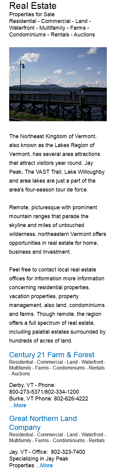 Real Estate Properties for Sale Residential - Commercial - Land - Waterfront - Multifamily - Farms - Condominiums - Rentals - Auctions ﷯The Northeast Kingdom of Vermont, also known as the Lakes Region of Vermont, has several area attractions that attract visitors year round. Jay Peak, The VAST Trail, Lake Willoughby and area lakes are just a part of the area's four-season tour de force. Remote, picturesque with prominent mountain ranges that parade the skyline and miles of untouched wilderness, northeastern Vermont offers opportunities in real estate for home, business and investment. Feel free to contact local real estate offices for information more information concerning residential properties, vacation properties, property management, also land, condominiums and farms. Though remote, the region offers a full spectrum of real estate, including palatial estates surrounded by hundreds of acres of land. Century 21 Farm & Forest Residential - Commercial - Land - Waterfront - Multifamily - Farms - Condominiums - Rentals - Auctions Derby, VT - Phone: 800-273-5371/802-334-1200 Burke, VT Phone: 802-626-4222 ...More Great Northern Land Company Residential - Commercial - Land - Waterfront - Multifamily - Farms - Condominiums - Rentals Jay, VT - Office: 802-323-7400 Specializing in Jay Peak Properties ...More 