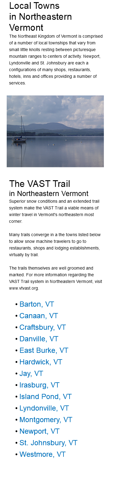 Local Towns in Northeastern Vermont The Northeast Kingdom of Vermont is comprised of a number of local townships that vary from small little knolls resting between picturesque mountain ranges to centers of activity. Newport, Lyndonville and St. Johnsbury are each a configurations of many shops, restaurants, hotels, inns and offices providing a number of services.﷯ The VAST Trail in Northeastern Vermont Superior snow conditions and an extended trail system make the VAST Trail a viable means of winter travel in Vermont's northeastern most corner. Many trails converge in a the towns listed below to allow snow machine travelers to go to restaurants, shops and lodging establishments, virtually by trail. The trails themselves are well groomed and marked. For more information regarding the VAST Trail system in Northeastern Vermont, visit www.vtvast.org. Barton, VT Canaan, VT Craftsbury, VT Danville, VT East Burke, VT Hardwick, VT Jay, VT Irasburg, VT Island Pond, VT Lyndonville, VT Montgomery, VT Newport, VT St. Johnsbury, VT Westmore, VT 