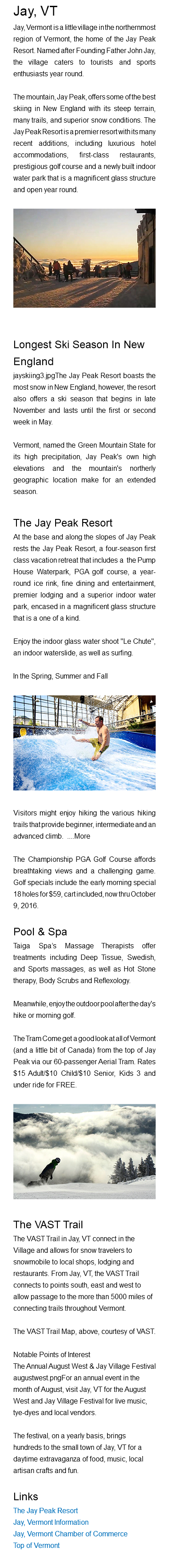 Jay, VT Jay, Vermont is a little village in the northernmost region of Vermont, the home of the Jay Peak Resort. Named after Founding Father John Jay, the village caters to tourists and sports enthusiasts year round. The mountain, Jay Peak, offers some of the best skiing in New England with its steep terrain, many trails, and superior snow conditions. The Jay Peak Resort is a premier resort with its many recent additions, including luxurious hotel accommodations, first-class restaurants, prestigious golf course and a newly built indoor water park that is a magnificent glass structure and open year round. ﷯ Longest Ski Season In New England jayskiing3.jpgThe Jay Peak Resort boasts the most snow in New England, however, the resort also offers a ski season that begins in late November and lasts until the first or second week in May. Vermont, named the Green Mountain State for its high precipitation, Jay Peak's own high elevations and the mountain's northerly geographic location make for an extended season. The Jay Peak Resort At the base and along the slopes of Jay Peak rests the Jay Peak Resort, a four-season first class vacation retreat that includes a the Pump House Waterpark, PGA golf course, a year-round ice rink, fine dining and entertainment, premier lodging and a superior indoor water park, encased in a magnificent glass structure that is a one of a kind. Enjoy the indoor glass water shoot "Le Chute", an indoor waterslide, as well as surfing. In the Spring, Summer and Fall﷯ Visitors might enjoy hiking the various hiking trails that provide beginner, intermediate and an advanced climb. ....More The Championship PGA Golf Course affords breathtaking views and a challenging game. Golf specials include the early morning special 18 holes for $59, cart included, now thru October 9, 2016. Pool & Spa Taiga Spa’s Massage Therapists offer treatments including Deep Tissue, Swedish, and Sports massages, as well as Hot Stone therapy, Body Scrubs and Reflexology. Meanwhile, enjoy the outdoor pool after the day's hike or morning golf. The Tram Come get a good look at all of Vermont (and a little bit of Canada) from the top of Jay Peak via our 60-passenger Aerial Tram. Rates $15 Adult/$10 Child/$10 Senior, Kids 3 and under ride for FREE.﷯ The VAST Trail The VAST Trail in Jay, VT connect in the Village and allows for snow travelers to snowmobile to local shops, lodging and restaurants. From Jay, VT, the VAST Trail connects to points south, east and west to allow passage to the more than 5000 miles of connecting trails throughout Vermont. The VAST Trail Map, above, courtesy of VAST. Notable Points of Interest The Annual August West & Jay Village Festival augustwest.pngFor an annual event in the month of August, visit Jay, VT for the August West and Jay Village Festival for live music, tye-dyes and local vendors. The festival, on a yearly basis, brings hundreds to the small town of Jay, VT for a daytime extravaganza of food, music, local artisan crafts and fun. Links The Jay Peak Resort Jay, Vermont Information Jay, Vermont Chamber of Commerce Top of Vermont 