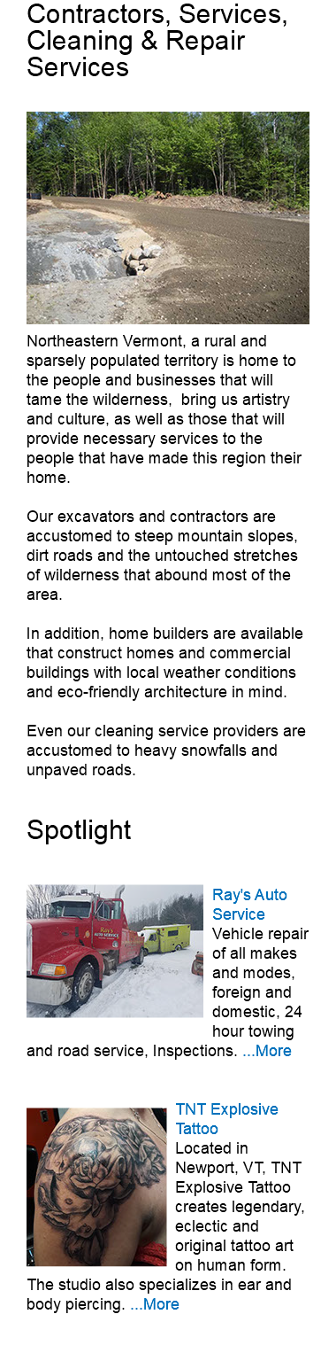 Contractors, Services, Cleaning & Repair Services ﷯Northeastern Vermont, a rural and sparsely populated territory is home to the people and businesses that will tame the wilderness, bring us artistry and culture, as well as those that will provide necessary services to the people that have made this region their home. Our excavators and contractors are accustomed to steep mountain slopes, dirt roads and the untouched stretches of wilderness that abound most of the area. In addition, home builders are available that construct homes and commercial buildings with local weather conditions and eco-friendly architecture in mind. Even our cleaning service providers are accustomed to heavy snowfalls and unpaved roads. Spotlight ﷯Ray's Auto Service Vehicle repair of all makes and modes, foreign and domestic, 24 hour towing and road service, Inspections. ...More ﷯TNT Explosive Tattoo Located in Newport, VT, TNT Explosive Tattoo creates legendary, eclectic and original tattoo art on human form. The studio also specializes in ear and body piercing. ...More 