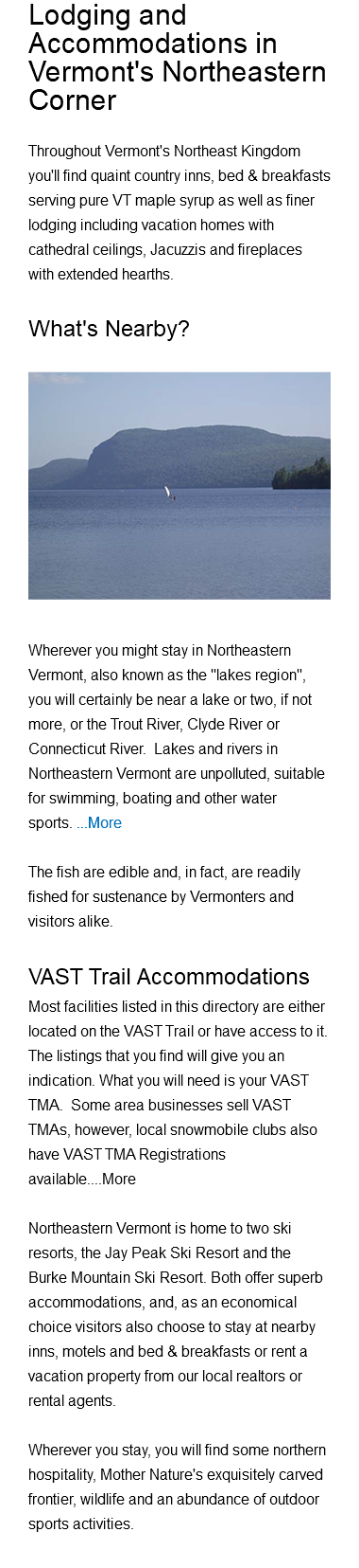 Lodging and Accommodations in Vermont's Northeastern Corner Throughout Vermont's Northeast Kingdom you'll find quaint country inns, bed & breakfasts serving pure VT maple syrup as well as finer lodging including vacation homes with cathedral ceilings, Jacuzzis and fireplaces with extended hearths. What's Nearby?﷯ Wherever you might stay in Northeastern Vermont, also known as the "lakes region", you will certainly be near a lake or two, if not more, or the Trout River, Clyde River or Connecticut River. Lakes and rivers in Northeastern Vermont are unpolluted, suitable for swimming, boating and other water sports. ...More The fish are edible and, in fact, are readily fished for sustenance by Vermonters and visitors alike. VAST Trail Accommodations Most facilities listed in this directory are either located on the VAST Trail or have access to it. The listings that you find will give you an indication. What you will need is your VAST TMA. Some area businesses sell VAST TMAs, however, local snowmobile clubs also have VAST TMA Registrations available....More Northeastern Vermont is home to two ski resorts, the Jay Peak Ski Resort and the Burke Mountain Ski Resort. Both offer superb accommodations, and, as an economical choice visitors also choose to stay at nearby inns, motels and bed & breakfasts or rent a vacation property from our local realtors or rental agents. Wherever you stay, you will find some northern hospitality, Mother Nature's exquisitely carved frontier, wildlife and an abundance of outdoor sports activities. 