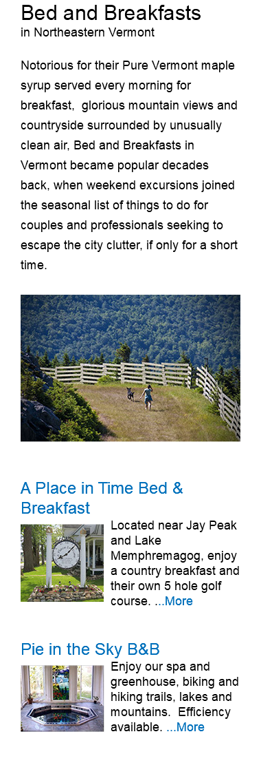 Bed and Breakfasts in Northeastern Vermont Notorious for their Pure Vermont maple syrup served every morning for breakfast, glorious mountain views and countryside surrounded by unusually clean air, Bed and Breakfasts in Vermont became popular decades back, when weekend excursions joined the seasonal list of things to do for couples and professionals seeking to escape the city clutter, if only for a short time. ﷯ A Place in Time Bed & Breakfast ﷯Located near Jay Peak and Lake Memphremagog, enjoy a country breakfast and their own 5 hole golf course. ...More Pie in the Sky B&B ﷯Enjoy our spa and greenhouse, biking and hiking trails, lakes and mountains. Efficiency available. ...More 