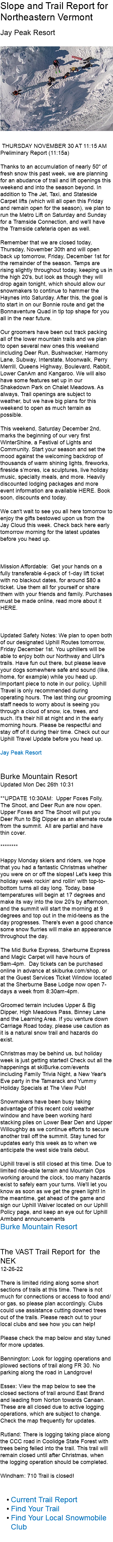 Slope and Trail Report for Northeastern Vermont Jay Peak Resort ﷯ THURSDAY NOVEMBER 30 AT 11:15 AM Preliminary Report (11:15a) Thanks to an accumulation of nearly 50" of fresh snow this past week, we are planning for an abudance of trail and lift openings this weekend and into the season beyond. In addition to The Jet, Taxi, and Stateside Carpet lifts (which will all open this Friday and remain open for the season), we plan to run the Metro Lift on Saturday and Sunday for a Tramside Connection, and we'll have the Tramside cafeteria open as well. Remember that we are closed today, Thursday, November 30th and will open back up tomorrow, Friday, December 1st for the remainder of the season. Temps are rising slightly throughout today, keeping us in the high 20's, but look as though they will drop again tonight, which should allow our snowmakers to continue to hammer the Haynes into Saturday. After this, the goal is to start in on our Bonnie route and get the Bonnaventure Quad in tip top shape for you all in the near future. Our groomers have been out track packing all of the lower mountain trails and we plan to open several new ones this weekend including Deer Run, Bushwacker, Harmony Lane, Subway, Interstate, Moonwalk, Perry Merrill, Queens Highway, Boulevard, Rabbit, Lower CanAm and Kangaroo. We will also have some features set up in our Shakedown Park on Chalet Meadows. As always, Trail openings are subject to weather, but we have big plans for this weekend to open as much terrain as possible. This weekend, Saturday December 2nd, marks the beginning of our very first WinterShine, a Festival of Lights and Community. Start your season and set the mood against the welcoming backdrop of thousands of warm shining lights, fireworks, fireside s’mores, ice sculptures, live holiday music, specialty meals, and more. Heavily discounted lodging packages and more event information are available HERE. Book soon, discounts end today. We can't wait to see you all here tomorrow to enjoy the gifts bestowed upon us from the Jay Cloud this week. Check back here early tomorrow morning for the latest updates before you head up. Mission Affordable: Get your hands on a fully transferable 4-pack of 1-day lift ticket with no blackout dates, for around $80 a ticket. Use them all for yourself or share them with your friends and family. Purchases must be made online, read more about it HERE. Updated Safety Notes: We plan to open both of our designated Uphill Routes tomorrow, Friday December 1st. You uphillers will be able to enjoy both our Northway and Ullr's trails. Have fun out there, but please leave your dogs somewhere safe and sound (like, home, for example) while you head up. Important piece to note in our policy, Uphill Travel is only recommended during operating hours. The last thing our grooming staff needs to worry about is seeing you through a cloud of snow, ice, trees, and such. It's their hill at night and in the early morning hours. Please be respectful and stay off of it during their time. Check out our Uphill Travel Update before you head up. Jay Peak Resort Burke Mountain Resort Updated Mon Dec 26th 10:31 **UPDATE 10:30AM: Upper Foxes Folly, The Shoot, and Deer Run are now open. Upper Foxes and The Shoot will put you Deer Run to Big Dipper as an alternate route from the summit. All are partial and have thin cover. ******** Happy Monday skiers and riders, we hope that you had a fantastic Christmas whether you were on or off the slopes! Let's keep this holiday week rockin' and rollin' with top-to-bottom turns all day long. Today, base temperatures will begin at 17 degrees and make its way into the low 20's by afternoon, and the summit will start the morning at 9 degrees and top out in the mid-teens as the day progresses. There's even a good chance some snow flurries will make an appearance throughout the day. The Mid Burke Express, Sherburne Express and Magic Carpet will have hours of 9am-4pm. Day tickets can be purchased online in advance at skiburke.com/shop, or at the Guest Services Ticket Window located at the Sherburne Base Lodge now open 7-days a week from 8:30am-4pm. Groomed terrain includes Upper & Big Dipper, High Meadows Pass, Binney Lane and the Learning Area. If you venture down Carriage Road today, please use caution as it is a natural snow trail and hazards do exist. Christmas may be behind us, but holiday week is just getting started! Check out all the happenings at skiBurke.com/events including Family Trivia Night, a New Year's Eve party in the Tamarack and Yummy Holiday Specials at The View Pub! Snowmakers have been busy taking advantage of this recent cold weather window and have been working hard stacking piles on Lower Bear Den and Upper Willoughby as we continue efforts to secure another trail off the summit. Stay tuned for updates early this week as to when we anticipate the west side trails debut. Uphill travel is still closed at this time. Due to limited ride-able terrain and Mountain Ops working around the clock, too many hazards exist to safely earn your turns. We'll let you know as soon as we get the green light! In the meantime, get ahead of the game and sign our Uphill Waiver located on our Uphill Policy page, and keep an eye out for Uphill Armband announcements Burke Mountain Resort The VAST Trail Report for the NEK 12-26-22 There is limited riding along some short sections of trails at this time. There is not much for connections or access to food and/or gas, so please plan accordingly. Clubs could use assistance cutting downed trees out of the trails. Please reach out to your local clubs and see how you can help! Please check the map below and stay tuned for more updates. Bennington: Look for logging operations and plowed sections of trail along FR 30. No parking along the road in Landgrove! Essex: View the map below to see the closed sections of trail around East Brand and leading from Norton towards Canaan. These are all closed due to active logging operations, which are subject to change. Check the map frequently for updates. Rutland: There is logging taking place along the CCC road in Coolidge State Forest with trees being felled into the trail. This trail will remain closed until after Christmas, when the logging operation should be completed. Windham: 710 Trail is closed! Current Trail Report Find Your Trail Find Your Local Snowmobile Club 